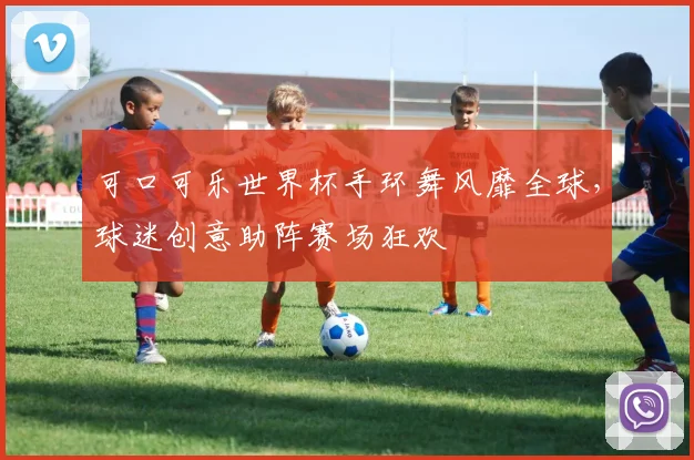 可口可乐世界杯手环舞风靡全球，球迷创意助阵赛场狂欢