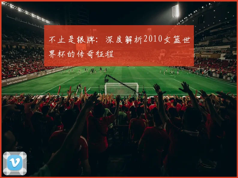 不止是银牌:深度解析2010女篮世界杯的传奇征程