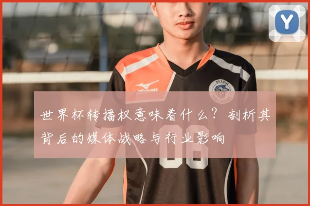 世界杯转播权意味着什么?剖析其背后的媒体战略与行业影响