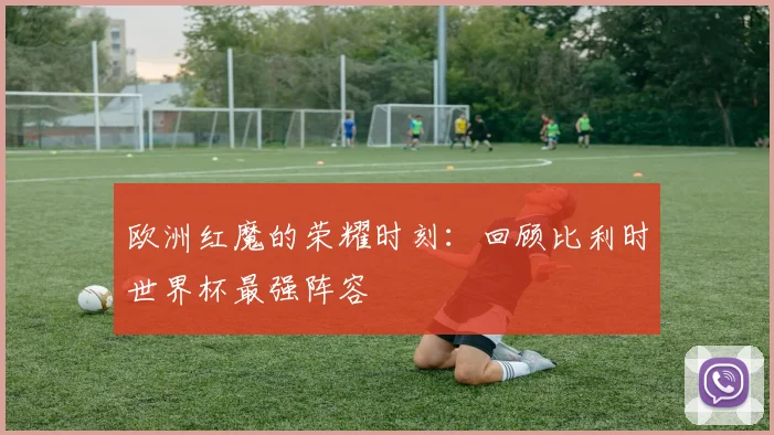 欧洲红魔的荣耀时刻：回顾比利时世界杯最强阵容