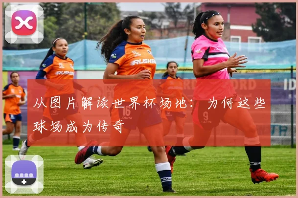 从图片解读世界杯场地:为何这些球场成为传奇