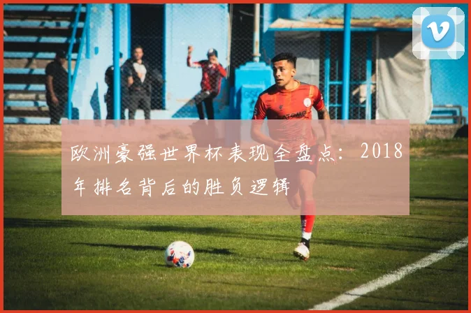 欧洲豪强世界杯表现全盘点：2018年排名背后的胜负逻辑
