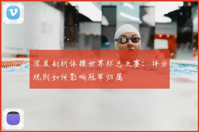深度剖析体操世界杯总决赛:评分规则如何影响冠军归属