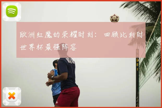 欧洲红魔的荣耀时刻：回顾比利时世界杯最强阵容