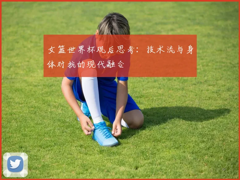 女篮世界杯观后思考：技术流与身体对抗的现代融合