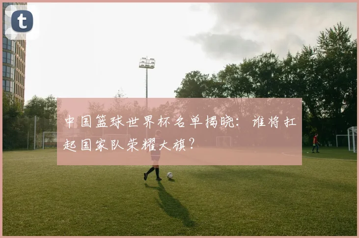 中国篮球世界杯名单揭晓：谁将扛起国家队荣耀大旗？