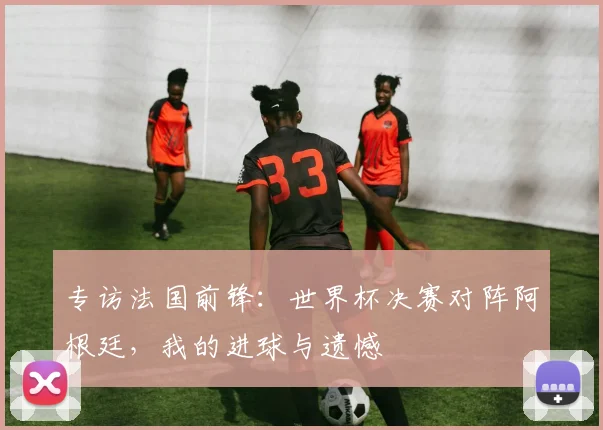 专访法国前锋：世界杯决赛对阵阿根廷，我的进球与遗憾