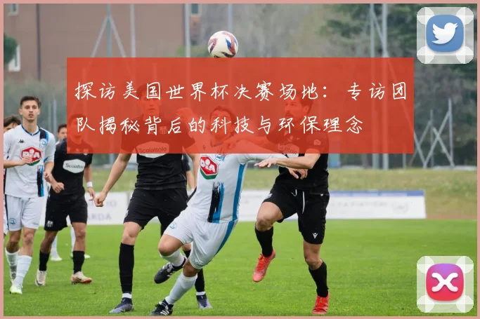 探访美国世界杯决赛场地：专访团队揭秘背后的科技与环保理念