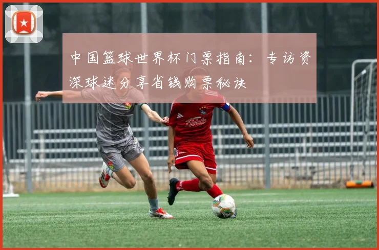 中国篮球世界杯门票指南：专访资深球迷分享省钱购票秘诀