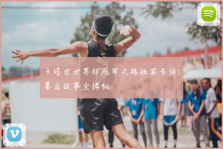 卡塔尔世界杯冠军之路独家专访:幕后故事全揭秘