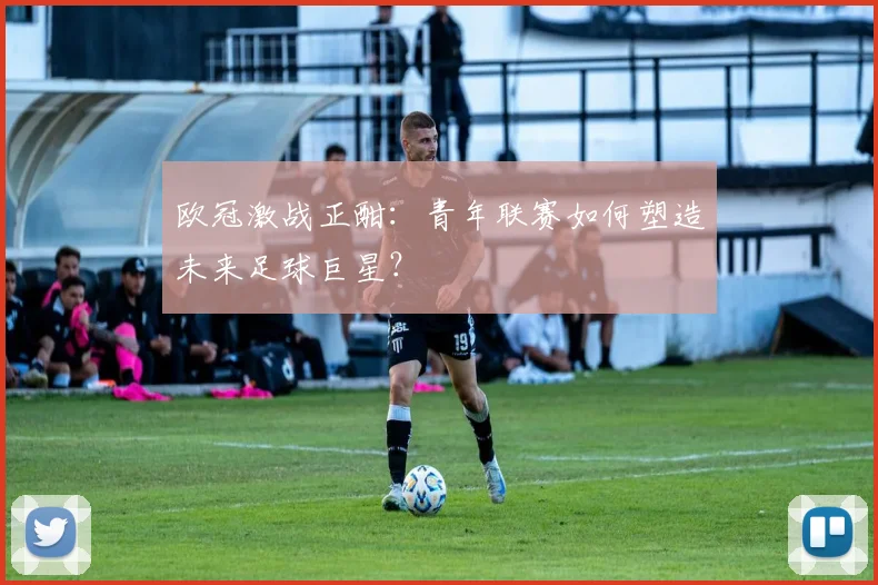 欧冠激战正酣：青年联赛如何塑造未来足球巨星？
