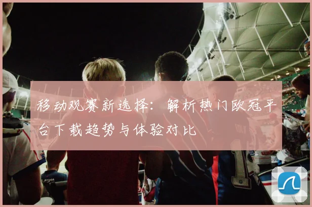 移动观赛新选择：解析热门欧冠平台下载趋势与体验对比