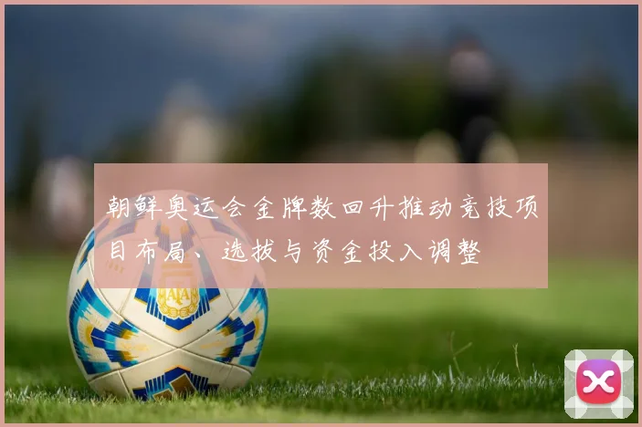 朝鲜奥运会金牌数回升推动竞技项目布局、选拔与资金投入调整