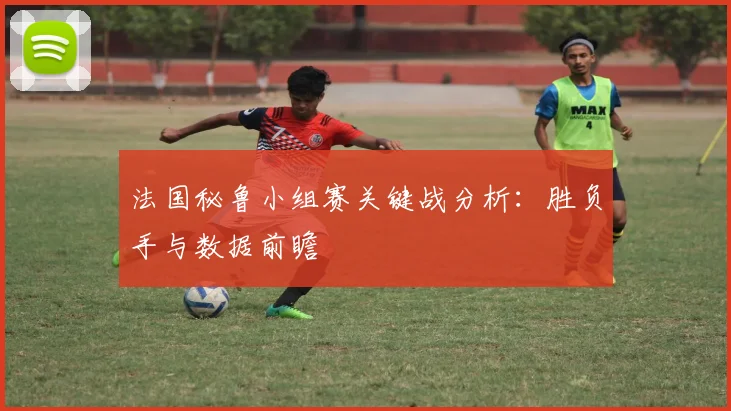 法国秘鲁小组赛关键战分析：胜负手与数据前瞻