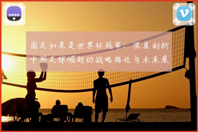 国足如果是世界杯冠军：深度剖析中国足球崛起的战略路径与未来展望
