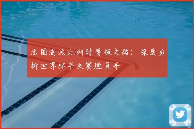 法国淘汰比利时晋级之路：深度分析世界杯半决赛胜负手