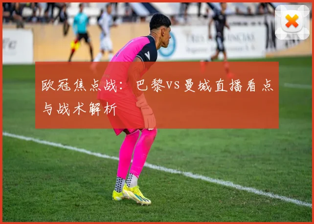 欧冠焦点战：巴黎vs曼城直播看点与战术解析