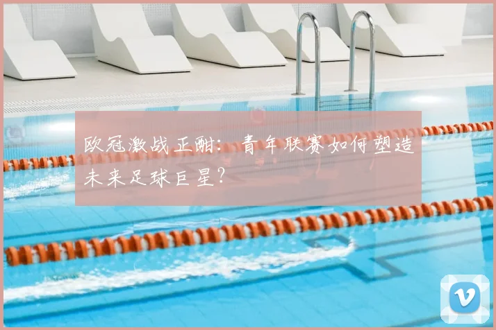 欧冠激战正酣：青年联赛如何塑造未来足球巨星？