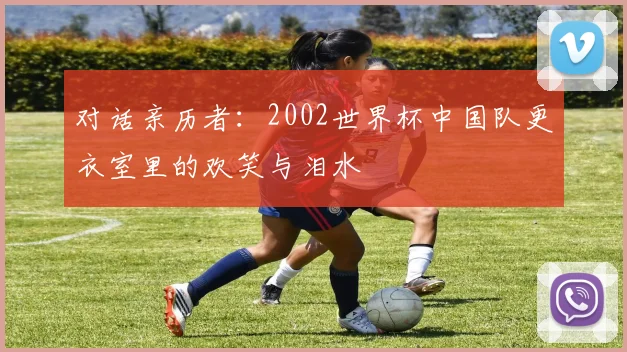 对话亲历者：2002世界杯中国队更衣室里的欢笑与泪水